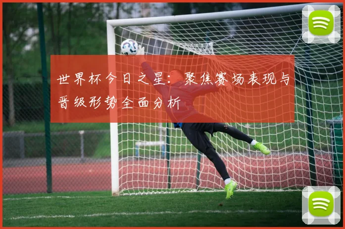 世界杯今日之星：聚焦赛场表现与晋级形势全面分析