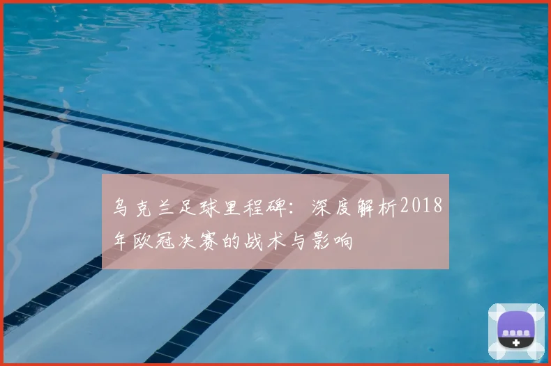 乌克兰足球里程碑：深度解析2018年欧冠决赛的战术与影响