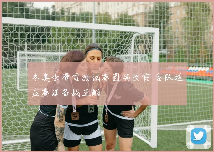 冬奥会滑雪测试赛圆满收官 各队适应赛道备战正酣