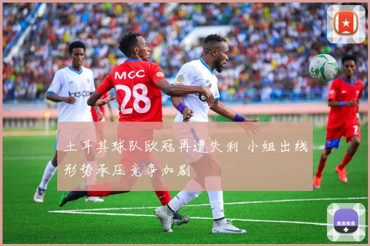 土耳其球队欧冠再遭失利 小组出线形势承压竞争加剧