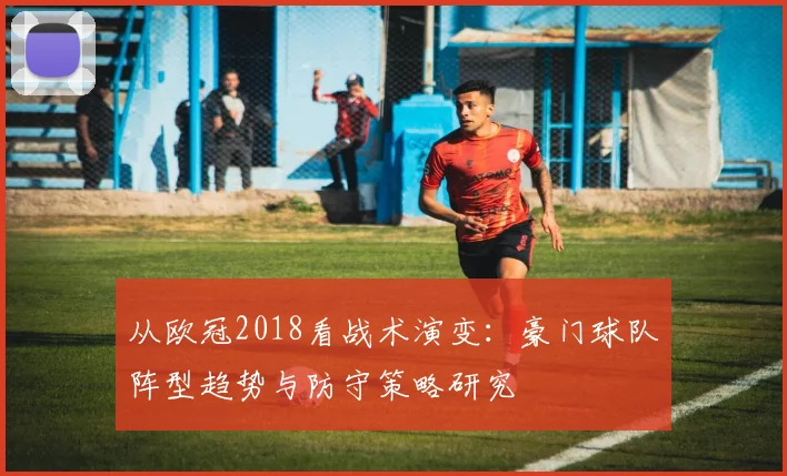 从欧冠2018看战术演变:豪门球队阵型趋势与防守策略研究