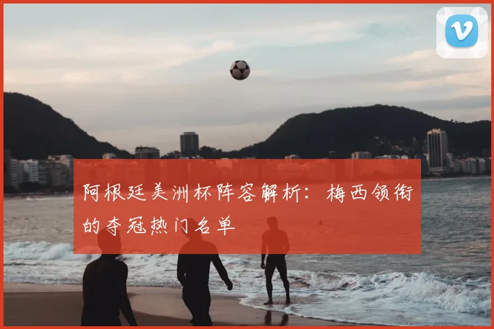 阿根廷美洲杯阵容解析：梅西领衔的夺冠热门名单