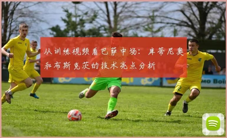 从训练视频看巴萨中场：库蒂尼奥和布斯克茨的技术亮点分析
