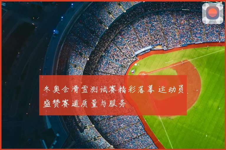 冬奥会滑雪测试赛精彩落幕 运动员盛赞赛道质量与服务