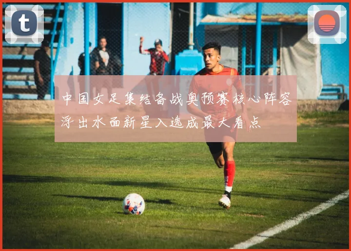中国女足集结备战奥预赛核心阵容浮出水面新星入选成最大看点