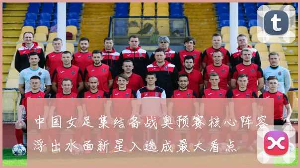 中国女足集结备战奥预赛核心阵容浮出水面新星入选成最大看点