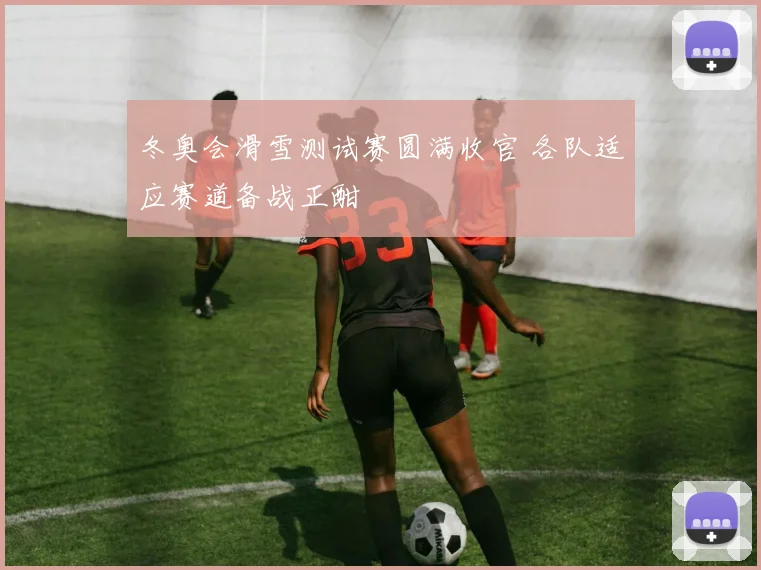 冬奥会滑雪测试赛圆满收官 各队适应赛道备战正酣