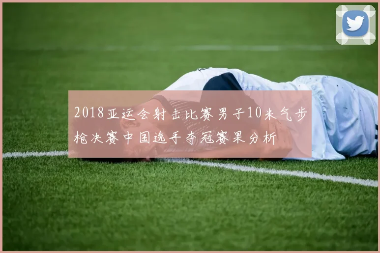 2018亚运会射击比赛男子10米气步枪决赛中国选手夺冠赛果分析