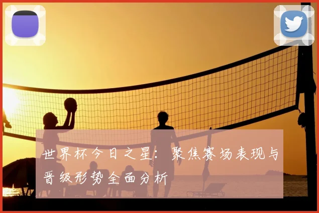 世界杯今日之星：聚焦赛场表现与晋级形势全面分析