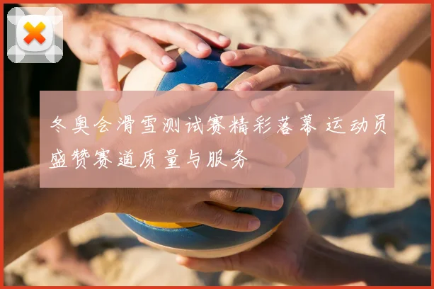 冬奥会滑雪测试赛精彩落幕 运动员盛赞赛道质量与服务