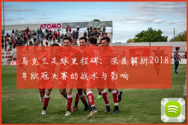 乌克兰足球里程碑：深度解析2018年欧冠决赛的战术与影响