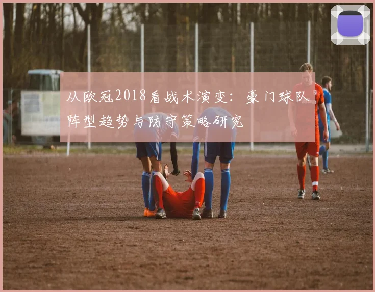 从欧冠2018看战术演变:豪门球队阵型趋势与防守策略研究