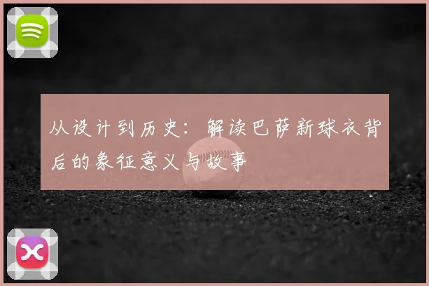 从设计到历史：解读巴萨新球衣背后的象征意义与故事