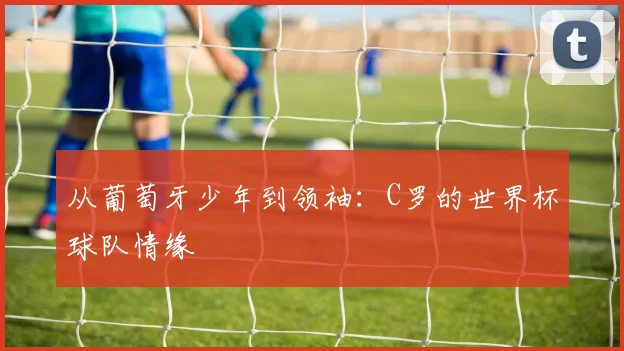 从葡萄牙少年到领袖:C罗的世界杯球队情缘