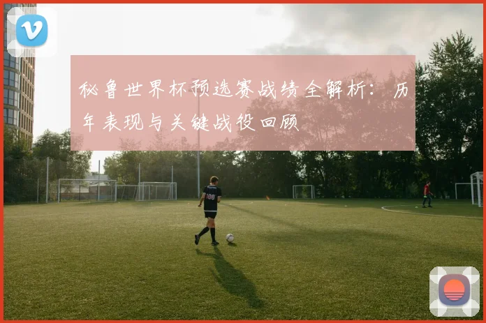 秘鲁世界杯预选赛战绩全解析:历年表现与关键战役回顾