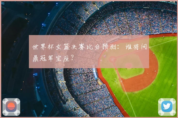 世界杯女篮决赛比分预测：谁将问鼎冠军宝座？