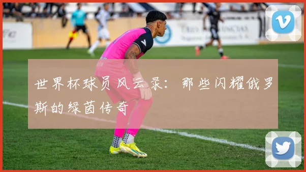 世界杯球员风云录：那些闪耀俄罗斯的绿茵传奇