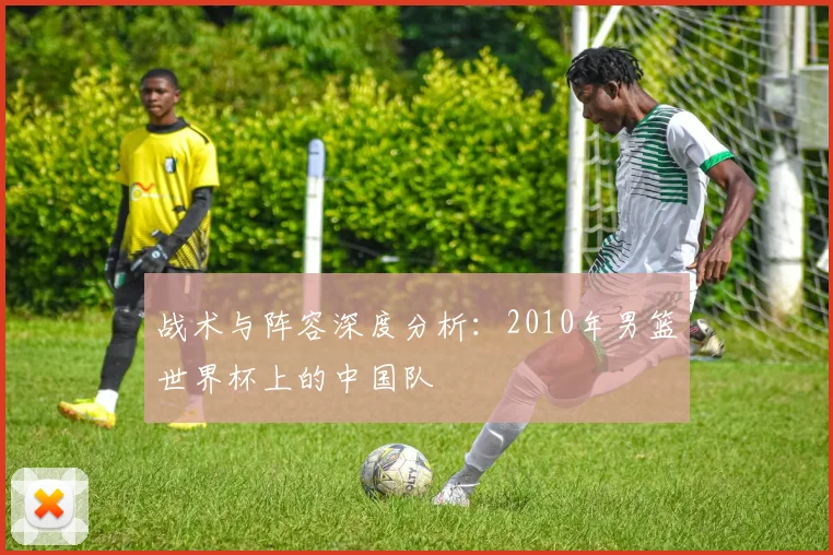 战术与阵容深度分析：2010年男篮世界杯上的中国队