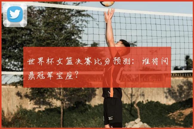 世界杯女篮决赛比分预测:谁将问鼎冠军宝座?