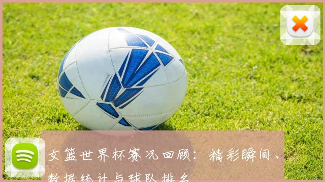 女篮世界杯赛况回顾:精彩瞬间、数据统计与球队排名