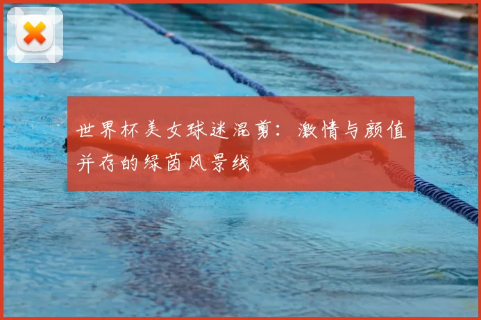 世界杯美女球迷混剪：激情与颜值并存的绿茵风景线