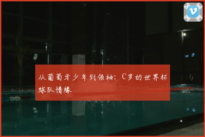 从葡萄牙少年到领袖：C罗的世界杯球队情缘