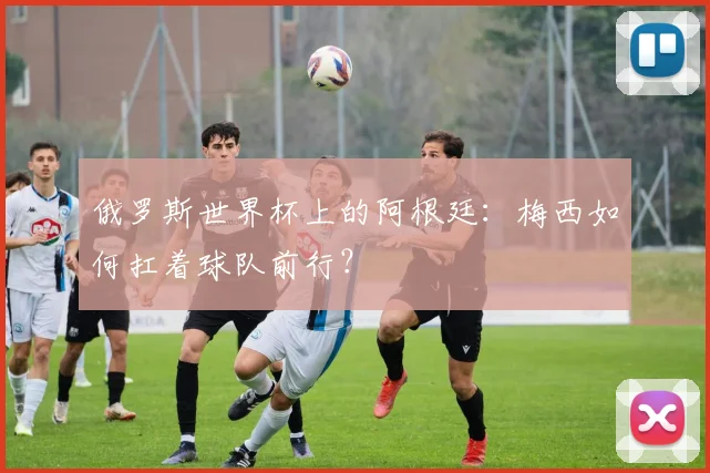 俄罗斯世界杯上的阿根廷：梅西如何扛着球队前行？