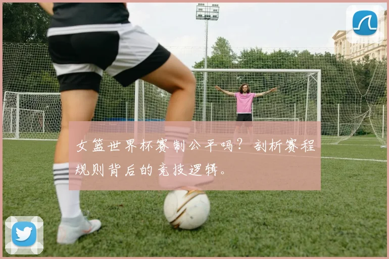 女篮世界杯赛制公平吗?剖析赛程规则背后的竞技逻辑。
